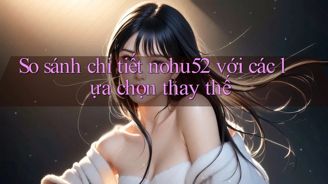 So sánh chi tiết nohu52 với các lựa chọn thay thế