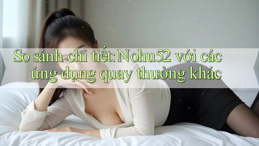 So sánh chi tiết: Nohu52 với các ứng dụng quay thưởng khác