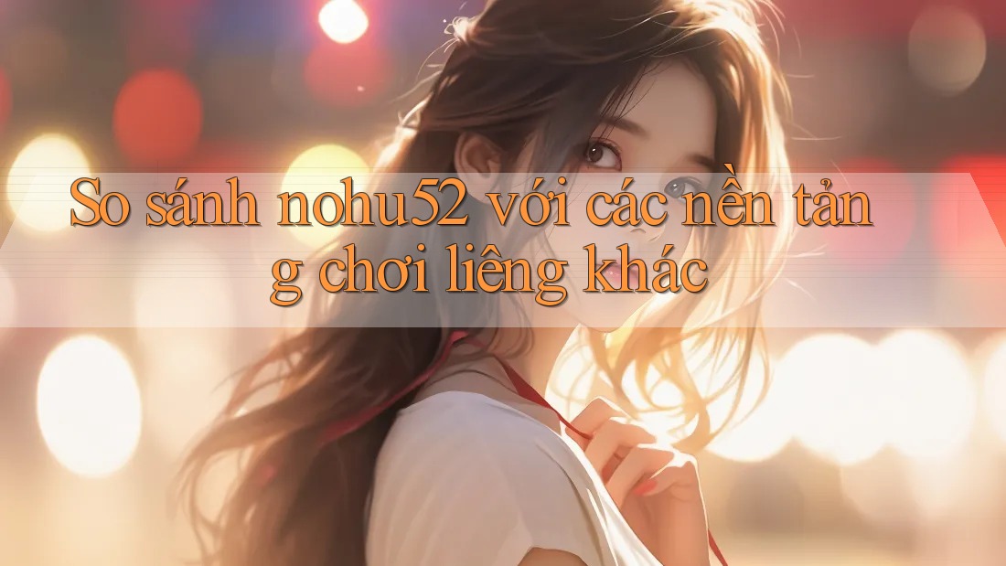 So sánh nohu52 với các nền tảng chơi liêng khác