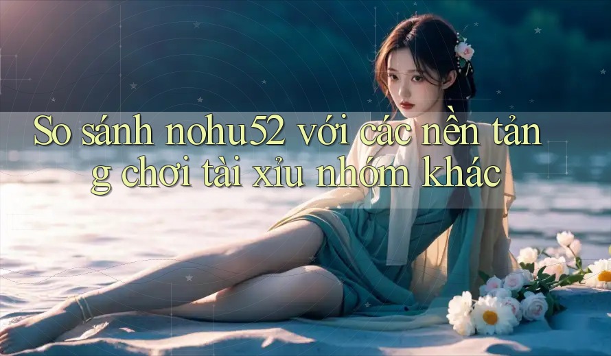 So sánh nohu52 với các nền tảng chơi tài xỉu nhóm khác