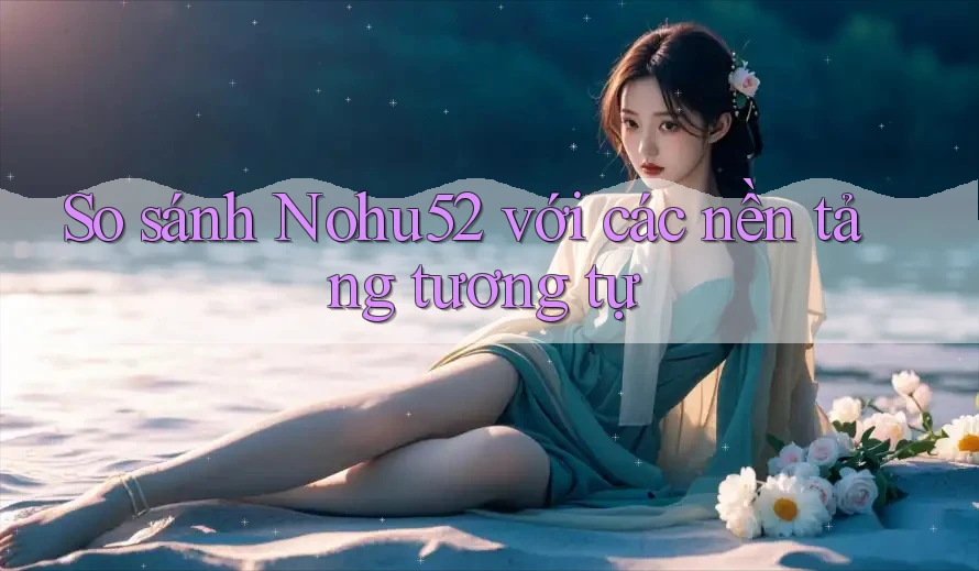 So sánh Nohu52 với các nền tảng tương tự