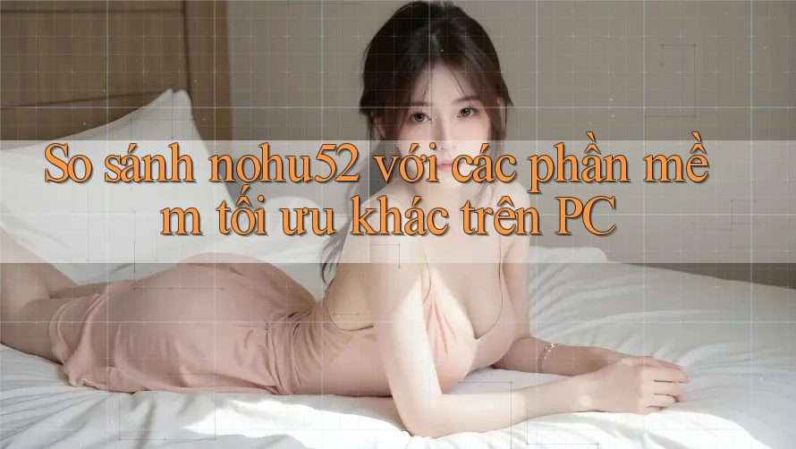 So sánh nohu52 với các phần mềm tối ưu khác trên PC