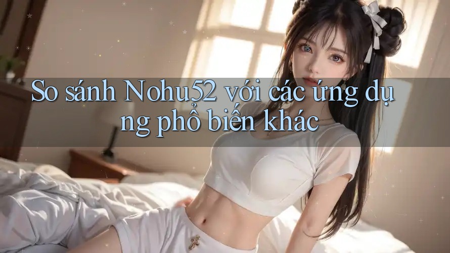 So sánh Nohu52 với các ứng dụng phổ biến khác