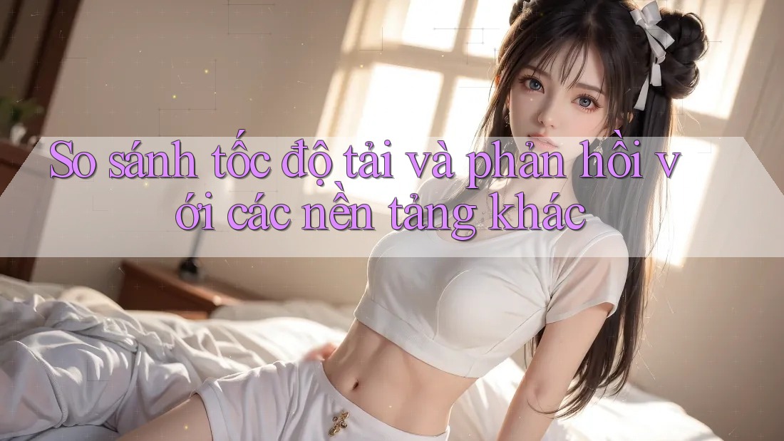 So sánh tốc độ tải và phản hồi với các nền tảng khác