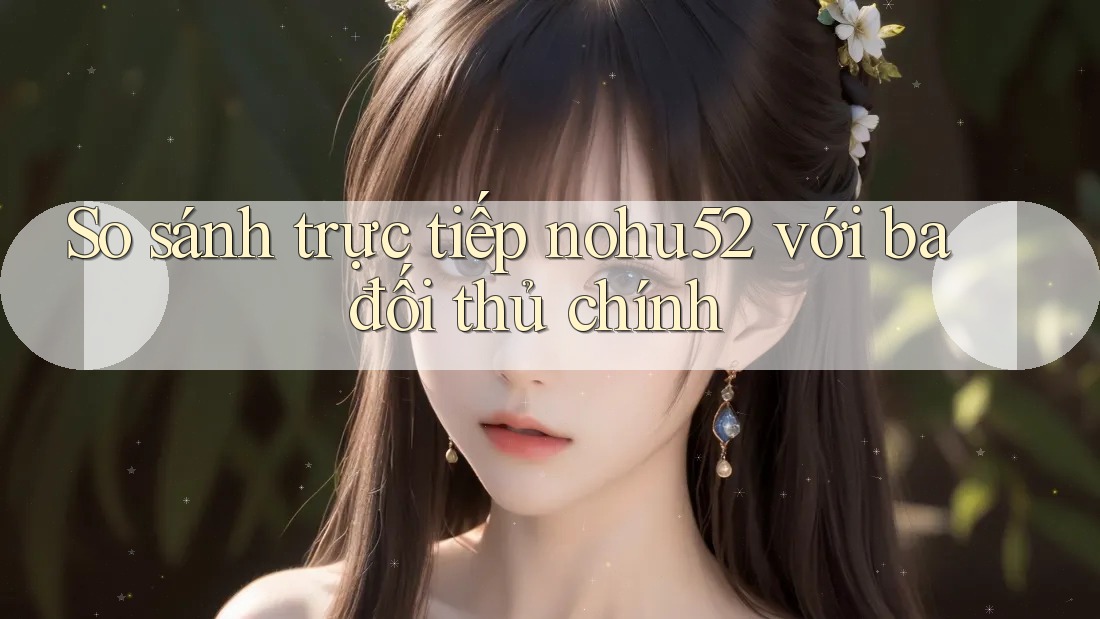 So sánh trực tiếp nohu52 với ba đối thủ chính