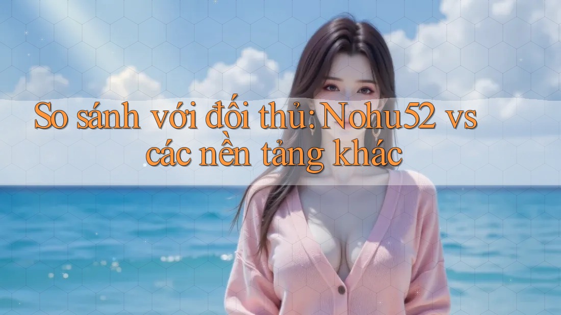 So sánh với đối thủ: Nohu52 vs các nền tảng khác