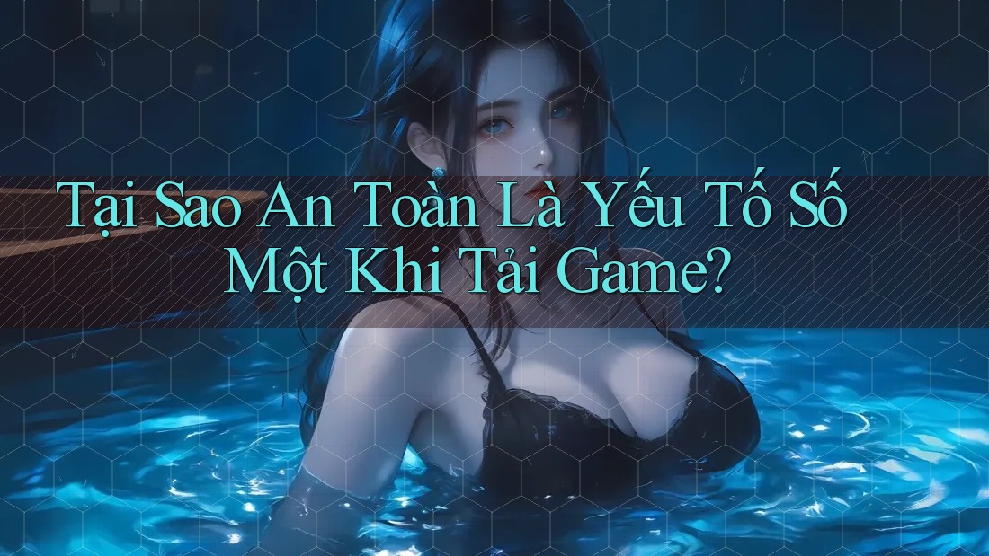 Tại Sao An Toàn Là Yếu Tố Số Một Khi Tải Game?