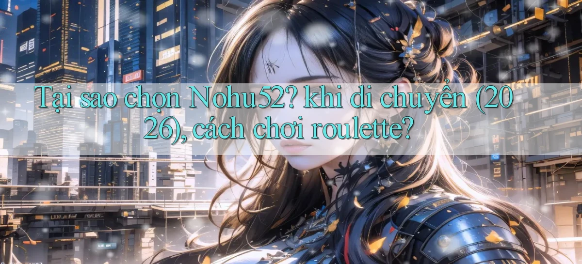 Tại sao chọn Nohu52 khi di chuyển (2026), cách chơi roulette