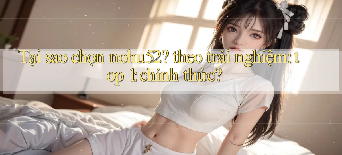 Tại sao chọn nohu52 theo trải nghiệm top 1 chính thức