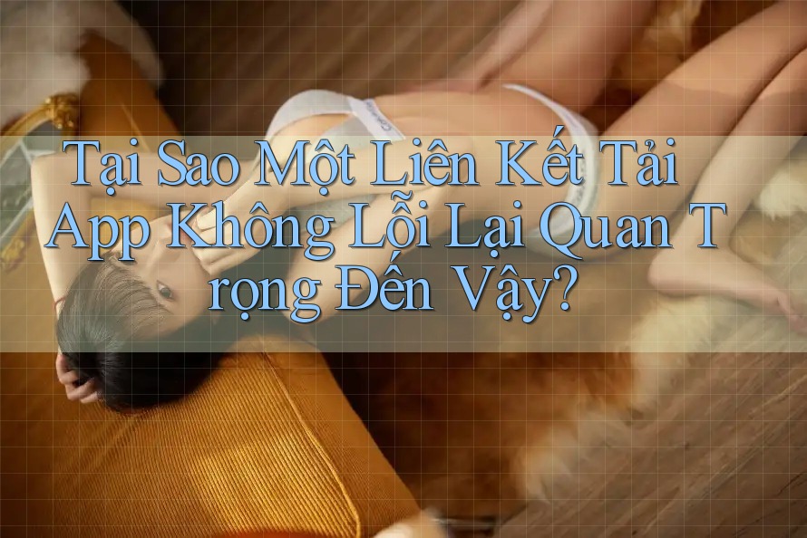 Tại Sao Một Liên Kết Tải App Không Lỗi Lại Quan Trọng Đến Vậy?