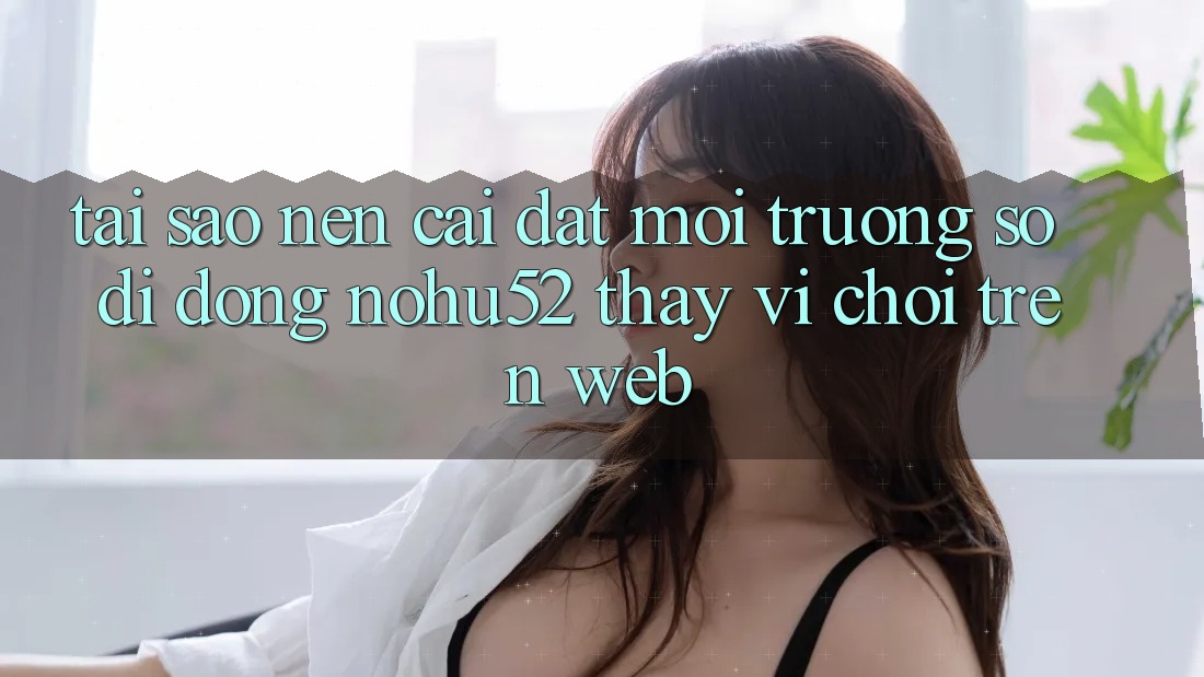 Tại Sao Nên Cài đặt Môi trường số di động nohu52 Thay Vì Chơi Trên Web?