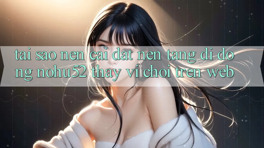Tại Sao Nên Cài đặt Nền tảng di động nohu52 Thay Vì Chơi Trên Web?