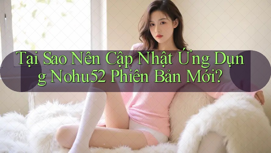 Tại Sao Nên Cập Nhật Ứng Dụng Nohu52 Phiên Bản Mới?