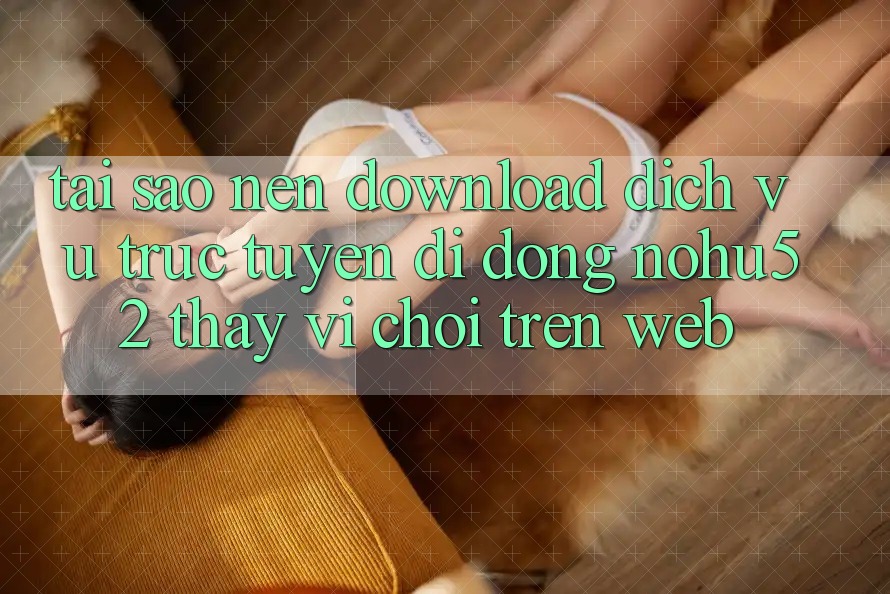 Tại Sao Nên Download Dịch vụ trực tuyến di động nohu52 Thay Vì Chơi Trên Web?
