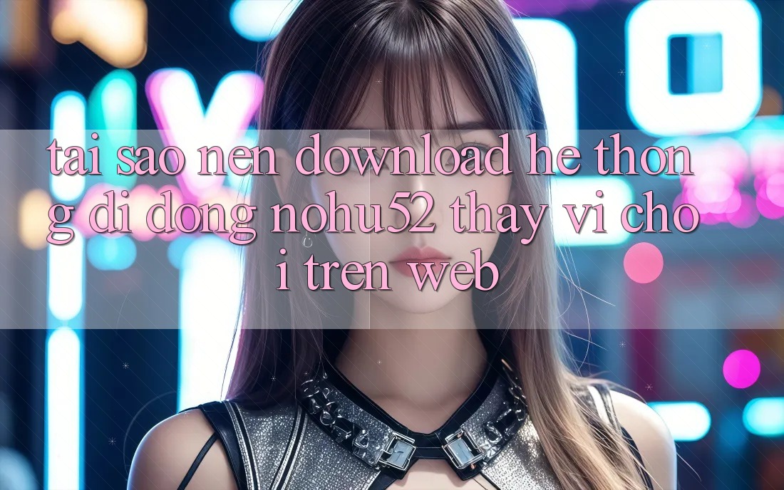 Tại Sao Nên Download Hệ thống di động nohu52 Thay Vì Chơi Trên Web?
