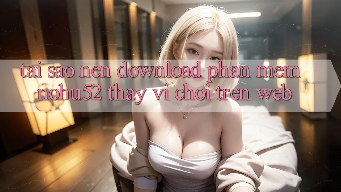 Tại Sao Nên Download Phần mềm nohu52 Thay Vì Chơi Trên Web?