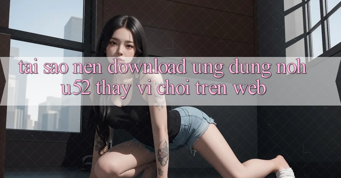 Tại Sao Nên Download Ứng Dụng nohu52 Thay Vì Chơi Trên Web? Tại Sao Nên Download Ứng Dụng nohu52 Thay Vì Chơi Trên Web?