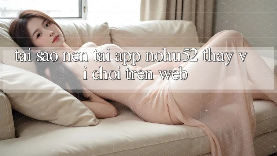 Tại Sao Nên Tải App nohu52 Thay Vì Chơi Trên Web? Tại Sao Nên Tải App nohu52 Thay Vì Chơi Trên Web?