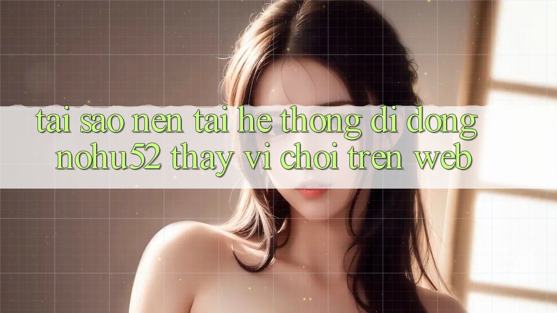 Tại Sao Nên Tải Hệ thống di động nohu52 Thay Vì Chơi Trên Web? Tại Sao Nên Tải Hệ thống di động nohu52 Thay Vì Chơi Trên Web?