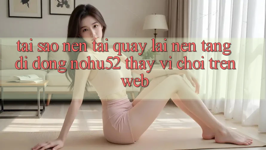 Tại Sao Nên Tải quay lại Nền tảng di động nohu52 Thay Vì Chơi Trên Web?