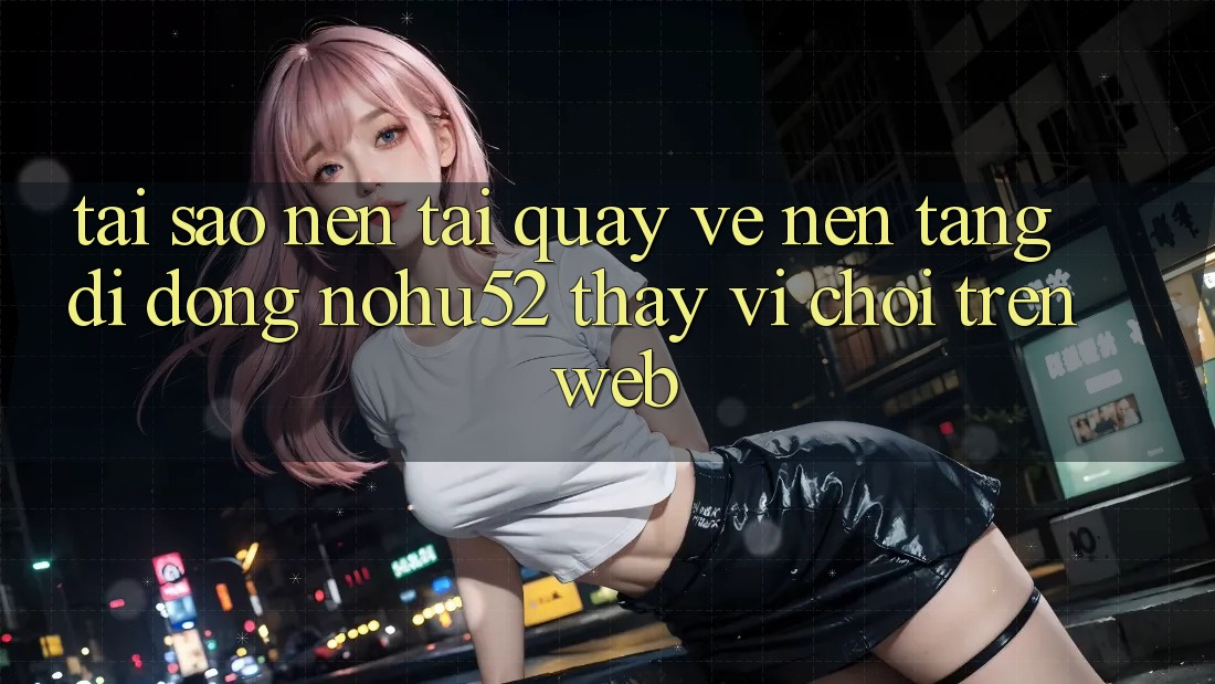 Tại Sao Nên Tải quay về Nền tảng di động nohu52 Thay Vì Chơi Trên Web?
