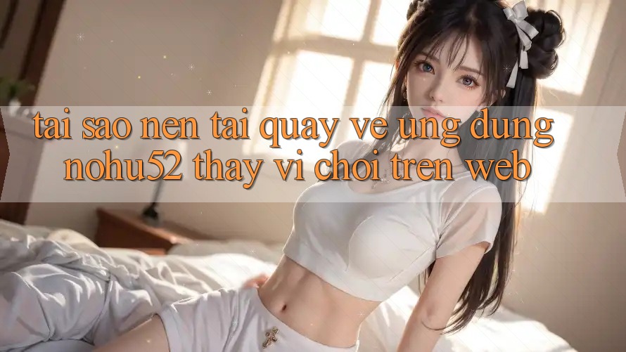 Tại Sao Nên Tải quay về Ứng Dụng nohu52 Thay Vì Chơi Trên Web?