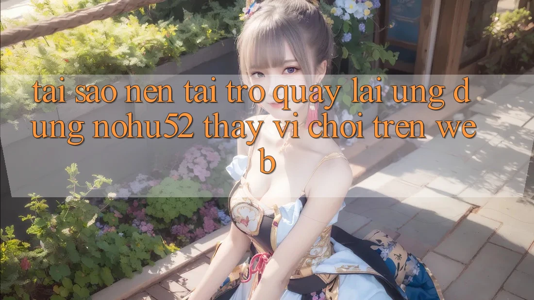 Tại Sao Nên Tải trở quay lại Ứng Dụng nohu52 Thay Vì Chơi Trên Web?