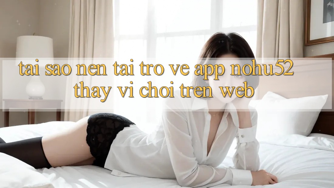 Tại Sao Nên Tải trở về App nohu52 Thay Vì Chơi Trên Web?