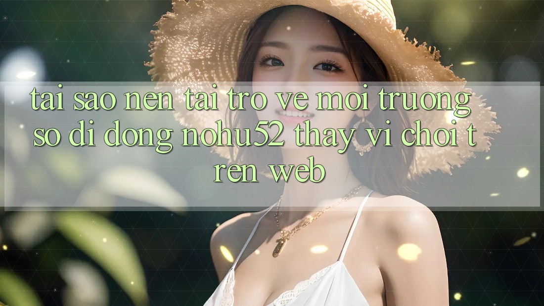 Tại Sao Nên Tải trở về Môi trường số di động nohu52 Thay Vì Chơi Trên Web?