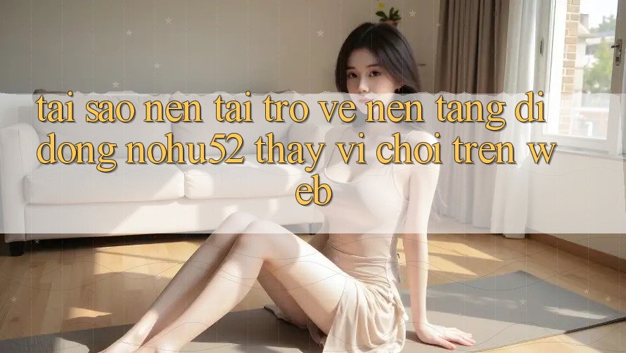 Tại Sao Nên Tải trở về Nền tảng di động nohu52 Thay Vì Chơi Trên Web?
