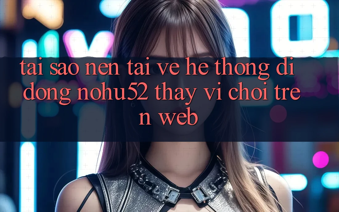 Tại Sao Nên Tải về Hệ thống di động nohu52 Thay Vì Chơi Trên Web?