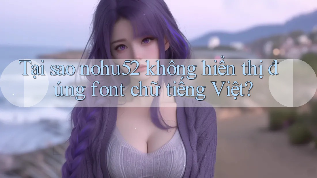 Tại sao nohu52 không hiển thị đúng font chữ tiếng Việt?