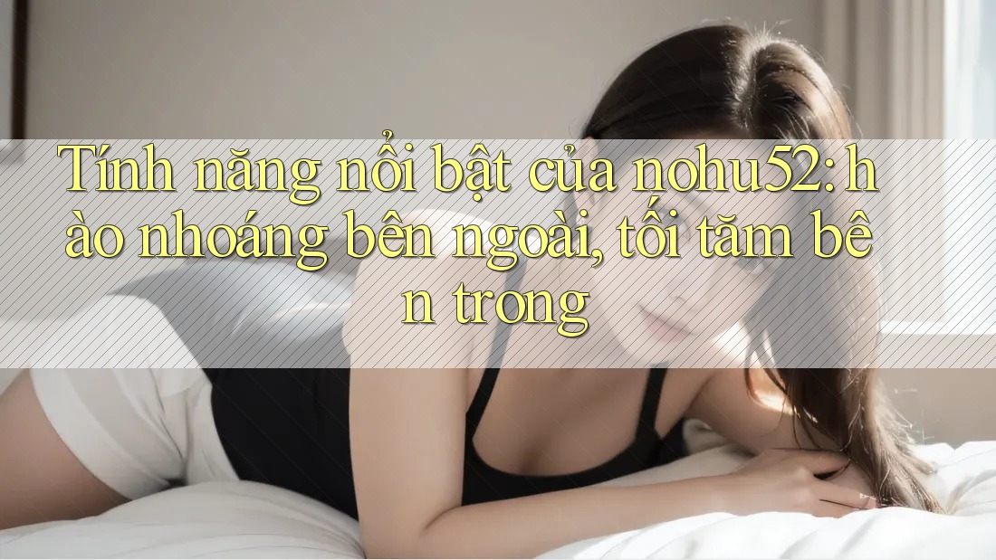 Tính năng nổi bật của nohu52: hào nhoáng bên ngoài, tối tăm bên trong