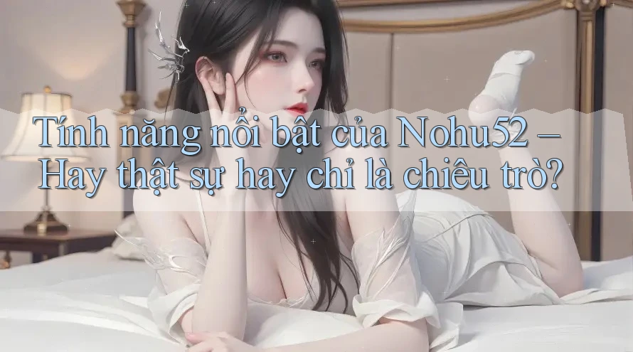 Tính năng nổi bật của Nohu52 – Hay thật sự hay chỉ là chiêu trò?