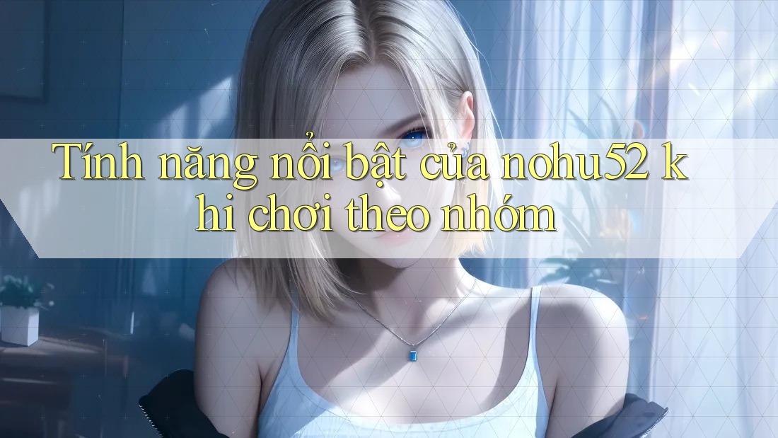 Tính năng nổi bật của nohu52 khi chơi theo nhóm