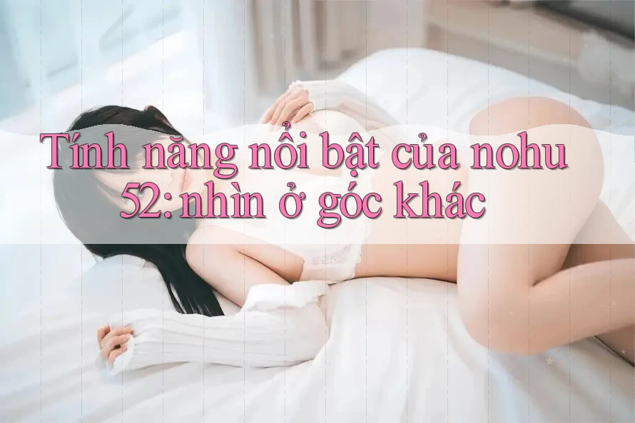 Tính năng nổi bật của nohu52: nhìn ở góc khác