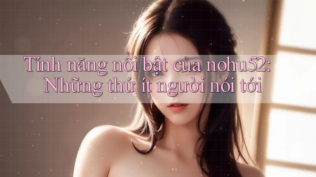 Tính năng nổi bật của nohu52: Những thứ ít người nói tới