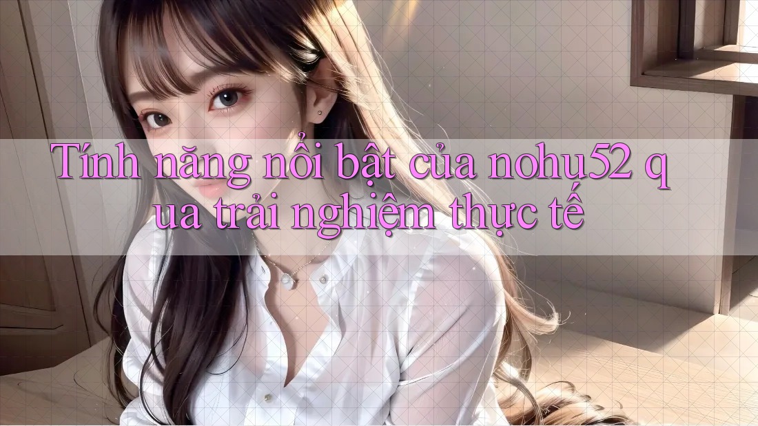 Tính năng nổi bật của nohu52 qua trải nghiệm thực tế