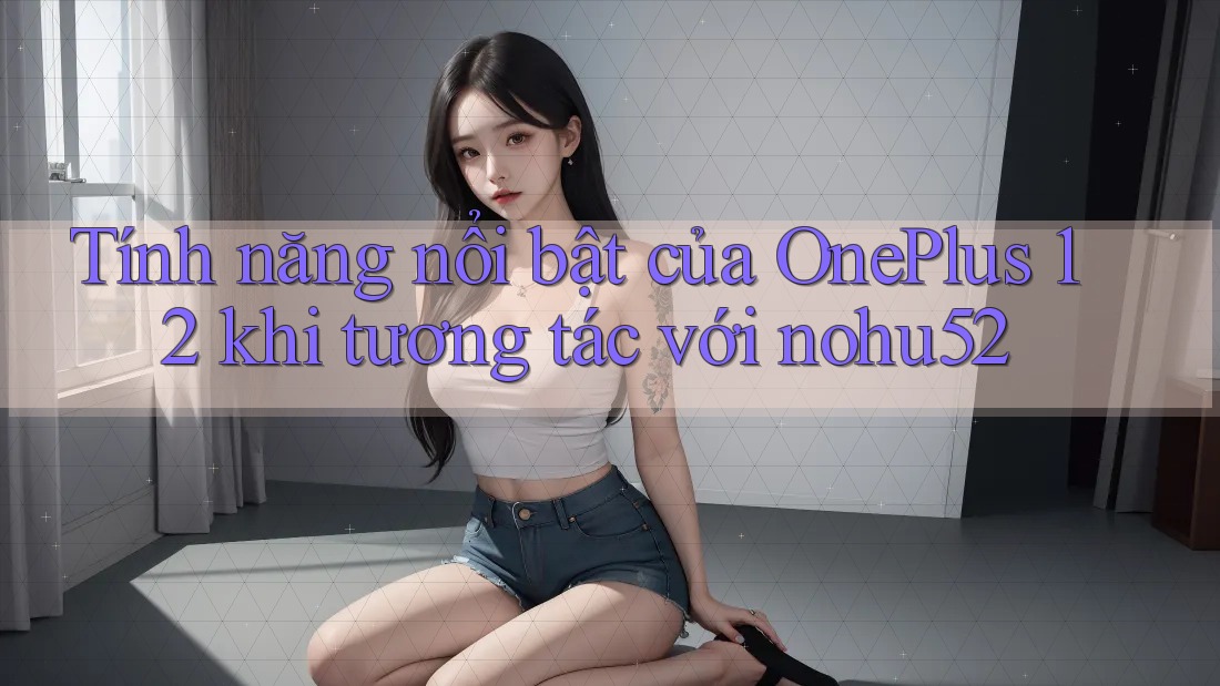 Tính năng nổi bật của OnePlus 12 khi tương tác với nohu52