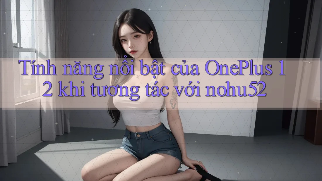 Tính năng nổi bật của OnePlus 12 khi tương tác với nohu52