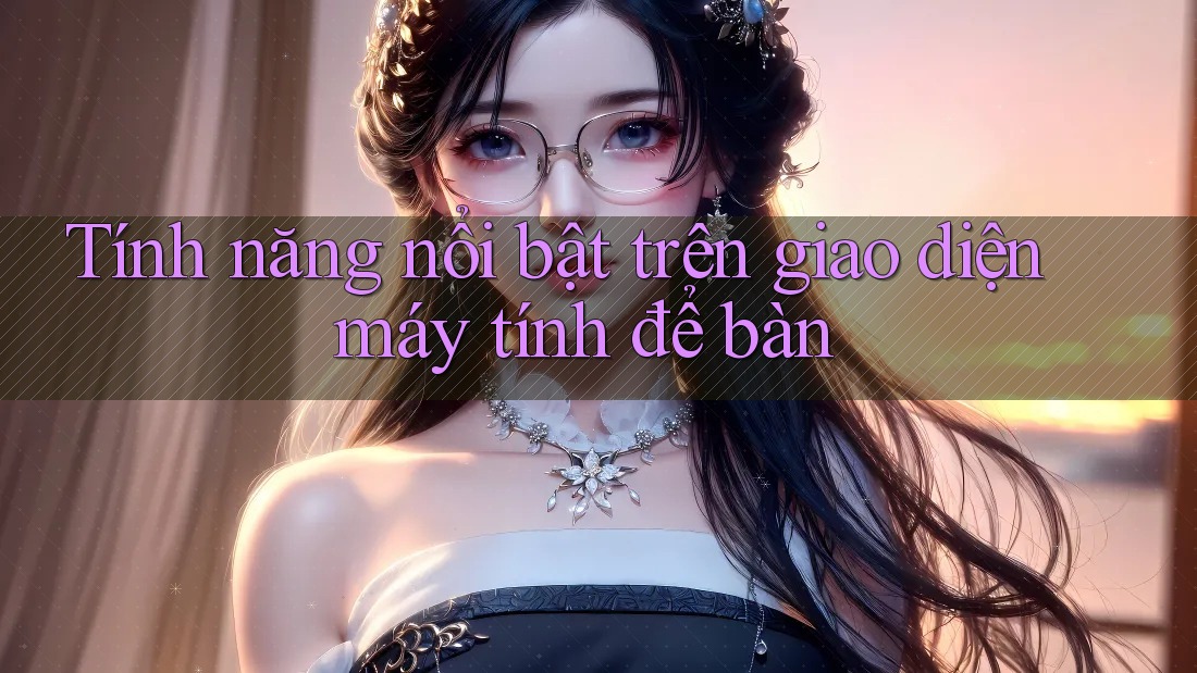 Tính năng nổi bật trên giao diện máy tính để bàn