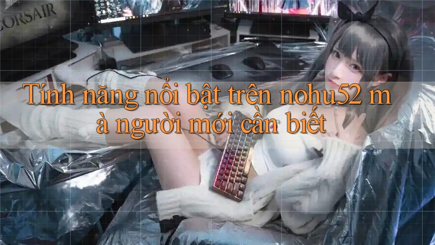 Tính năng nổi bật trên nohu52 mà người mới cần biết