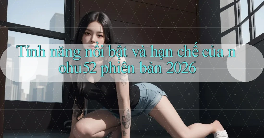 Tính năng nổi bật và hạn chế của nohu52 phiên bản 2026