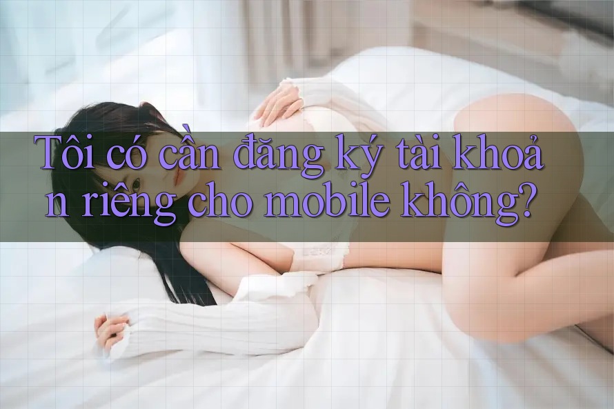 Tôi có cần đăng ký tài khoản riêng cho mobile không?