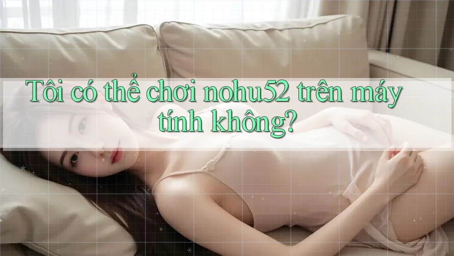 Tôi có thể chơi nohu52 trên máy tính không?