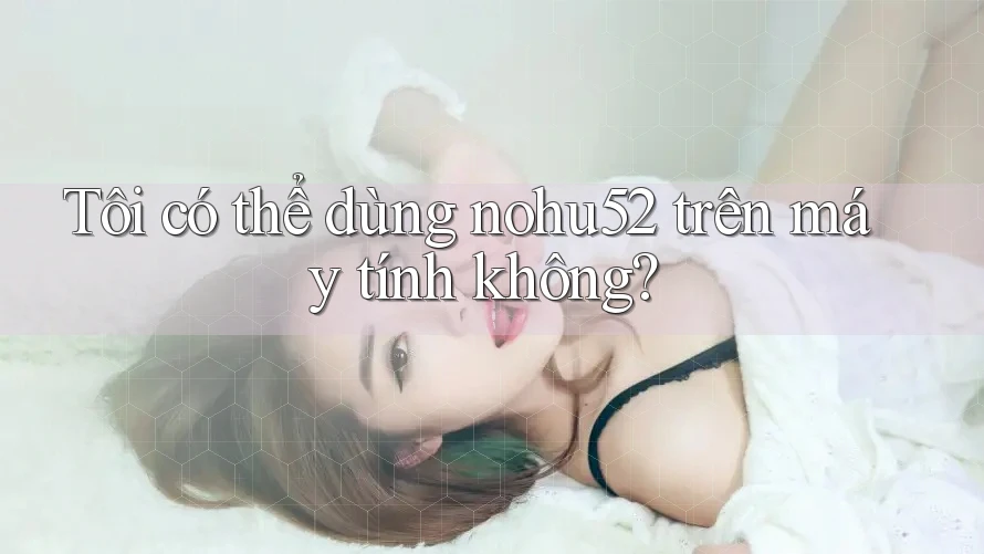 Tôi có thể dùng nohu52 trên máy tính không?