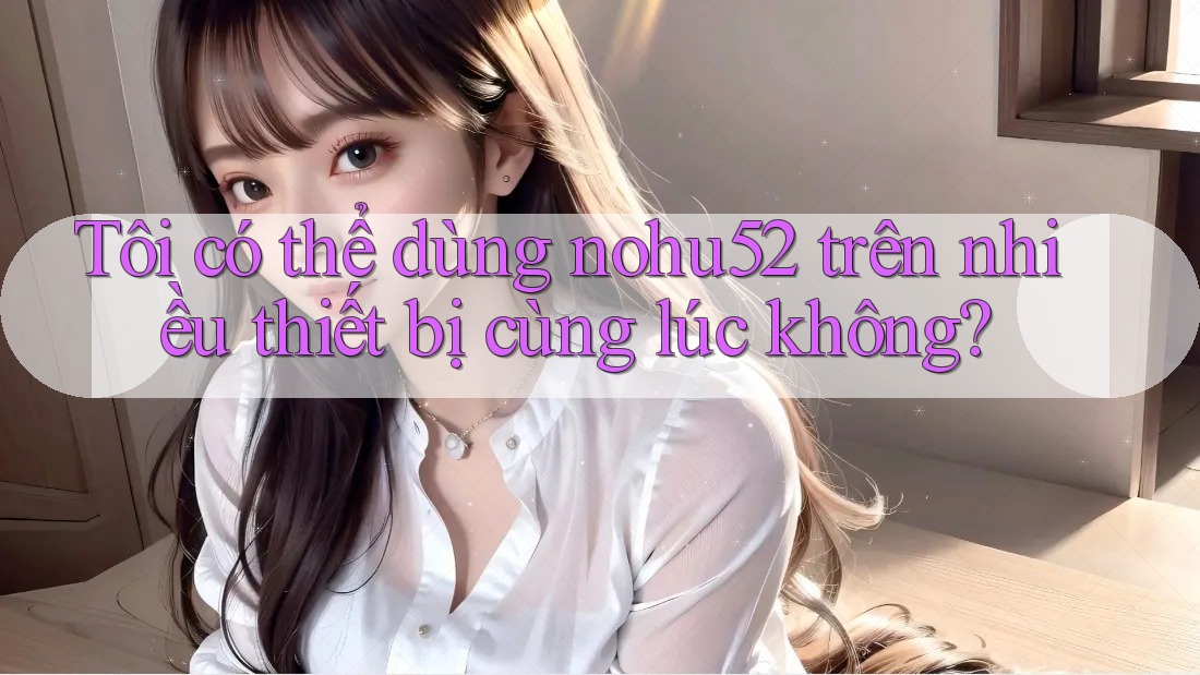 Tôi có thể dùng nohu52 trên nhiều thiết bị cùng lúc không?