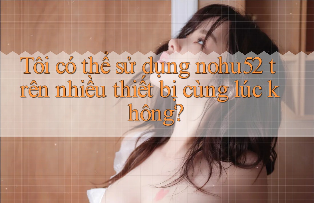 Tôi có thể sử dụng nohu52 trên nhiều thiết bị cùng lúc không?