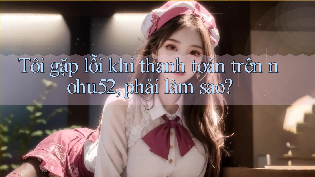 Tôi gặp lỗi khi thanh toán trên nohu52, phải làm sao?