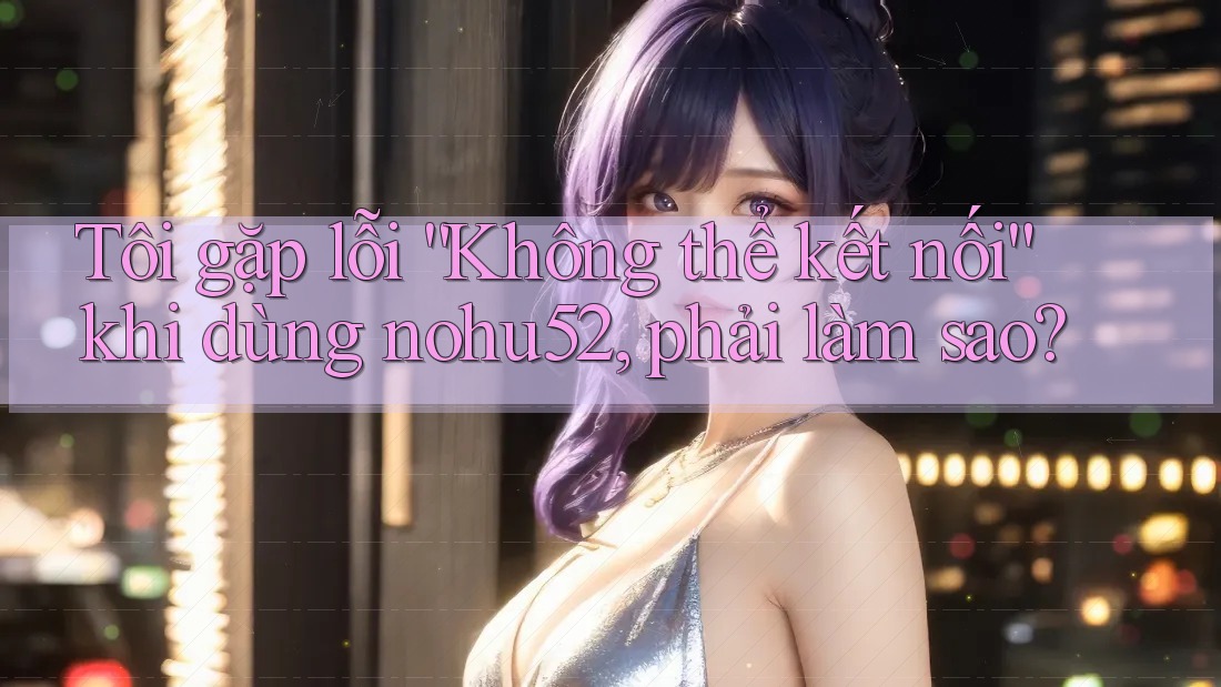 Tôi gặp lỗi “Không thể kết nối” khi dùng nohu52, phải làm sao?